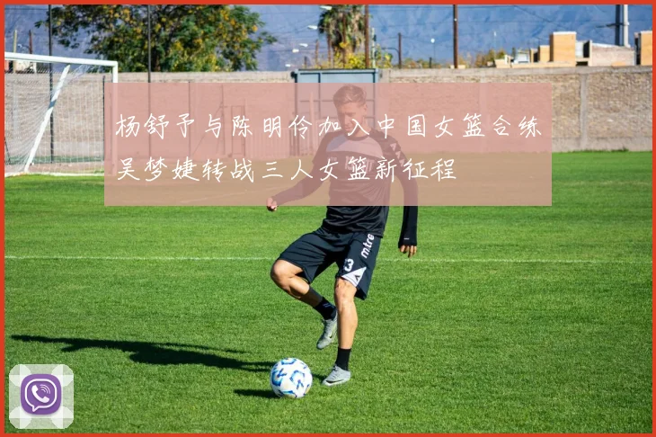 杨舒予与陈明伶加入中国女篮合练吴梦婕转战三人女篮新征程