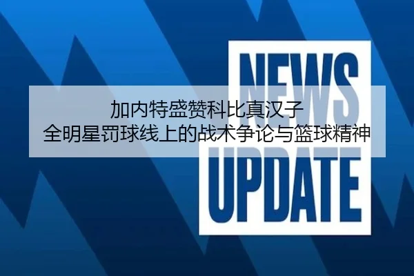加内特盛赞科比真汉子 全明星罚球线上的战术争论与篮球精神