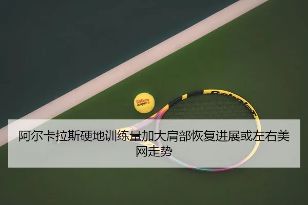 阿尔卡拉斯硬地训练量加大肩部恢复进展或左右美网走势