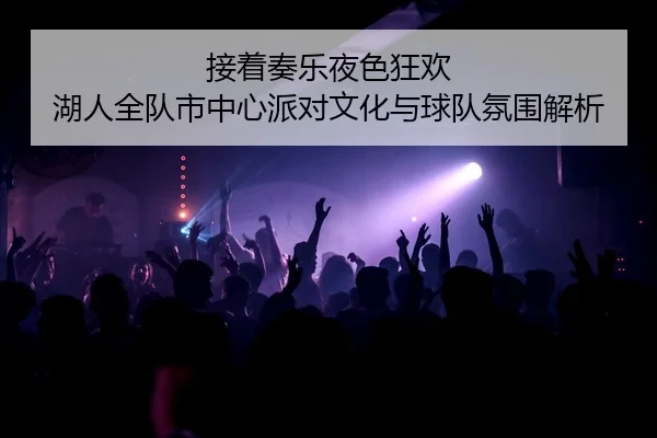 接着奏乐夜色狂欢 湖人全队市中心派对文化与球队氛围解析