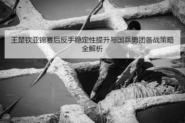 王楚钦亚锦赛后反手稳定性提升与国乒男团备战策略全解析