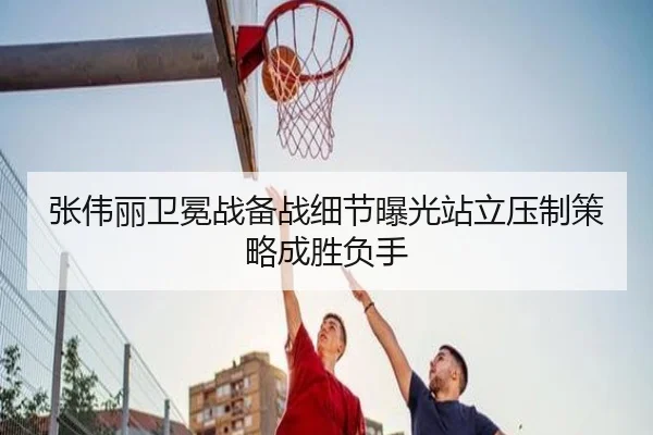 张伟丽卫冕战备战细节曝光站立压制策略成胜负手